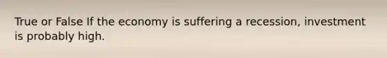 True or False If the economy is suffering a recession, investment is probably high.