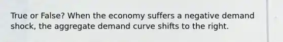 True or False? When the economy suffers a negative demand shock, the aggregate demand curve shifts to the right.