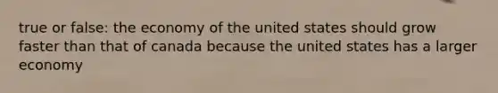 true or false: the economy of the united states should grow faster than that of canada because the united states has a larger economy