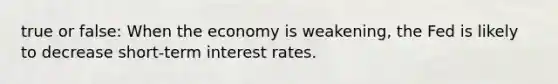 true or false: When the economy is weakening, the Fed is likely to decrease short-term interest rates.