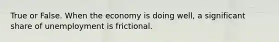 True or False. When the economy is doing well, a significant share of unemployment is frictional.