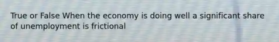 True or False When the economy is doing well a significant share of unemployment is frictional