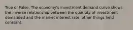 True or False. The economy's investment demand curve shows the inverse relationship between the quantity of investment demanded and the market interest rate, other things held constant.