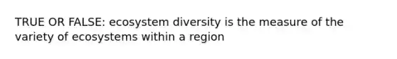 TRUE OR FALSE: ecosystem diversity is the measure of the variety of ecosystems within a region