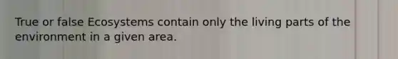 True or false Ecosystems contain only the living parts of the environment in a given area.