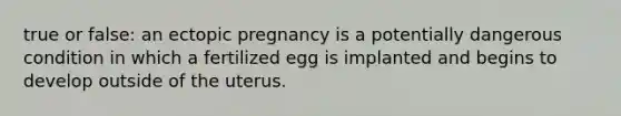 true or false: an ectopic pregnancy is a potentially dangerous condition in which a fertilized egg is implanted and begins to develop outside of the uterus.