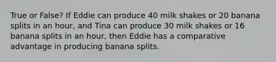 True or False? If Eddie can produce 40 milk shakes or 20 banana splits in an​ hour, and Tina can produce 30 milk shakes or 16 banana splits in an​ hour, then Eddie has a comparative advantage in producing banana splits.