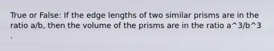 True or False: If the edge lengths of two similar prisms are in the ratio a/b, then the volume of the prisms are in the ratio a^3/b^3 .