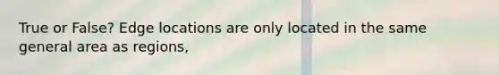 True or False? Edge locations are only located in the same general area as regions,