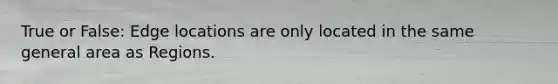 True or False: Edge locations are only located in the same general area as Regions.