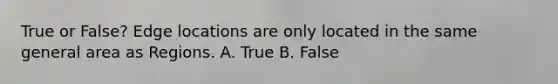 True or False? Edge locations are only located in the same general area as Regions. A. True B. False