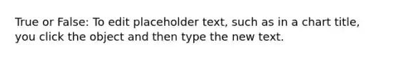 True or False: To edit placeholder text, such as in a chart title, you click the object and then type the new text.