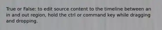 True or False: to edit source content to the timeline between an in and out region, hold the ctrl or command key while dragging and dropping.