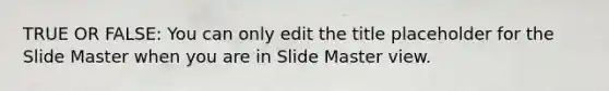 TRUE OR FALSE: You can only edit the title placeholder for the Slide Master when you are in Slide Master view.