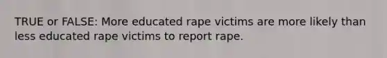 TRUE or FALSE: More educated rape victims are more likely than less educated rape victims to report rape.