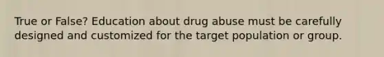 True or False? Education about drug abuse must be carefully designed and customized for the target population or group.