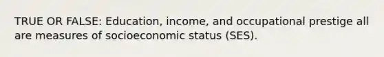 TRUE OR FALSE: Education, income, and occupational prestige all are measures of socioeconomic status (SES).