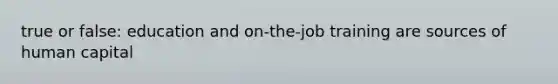 true or false: education and on-the-job training are sources of human capital