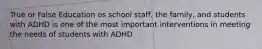 True or False Education os school staff, the family, and students with ADHD is one of the most important interventions in meeting the needs of students with ADHD