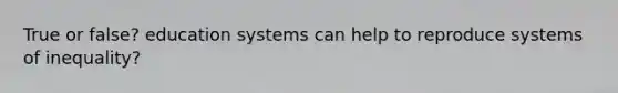 True or false? education systems can help to reproduce systems of inequality?