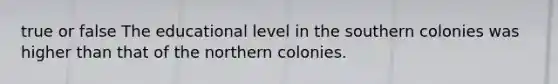 true or false The educational level in the southern colonies was higher than that of the northern colonies.