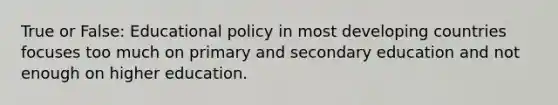 True or False: Educational policy in most developing countries focuses too much on primary and secondary education and not enough on higher education.