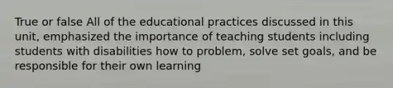 True or false All of the educational practices discussed in this unit, emphasized the importance of teaching students including students with disabilities how to problem, solve set goals, and be responsible for their own learning