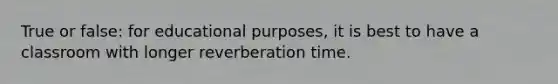 True or false: for educational purposes, it is best to have a classroom with longer reverberation time.