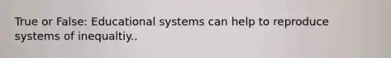 True or False: Educational systems can help to reproduce systems of inequaltiy..