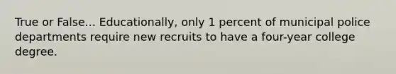 True or False... Educationally, only 1 percent of municipal police departments require new recruits to have a four-year college degree.