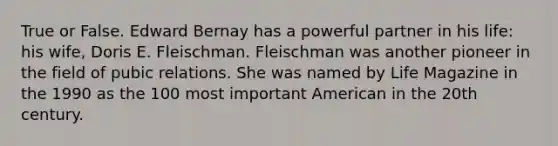 True or False. Edward Bernay has a powerful partner in his life: his wife, Doris E. Fleischman. Fleischman was another pioneer in the field of pubic relations. She was named by Life Magazine in the 1990 as the 100 most important American in the 20th century.