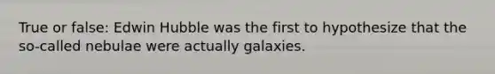 True or false: Edwin Hubble was the first to hypothesize that the so-called nebulae were actually galaxies.