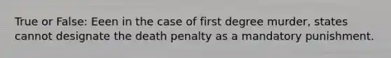 True or False: Eeen in the case of first degree murder, states cannot designate the death penalty as a mandatory punishment.