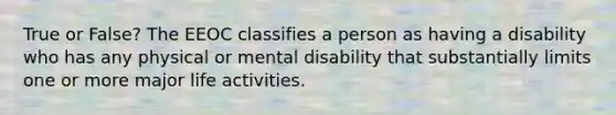 True or False? The EEOC classifies a person as having a disability who has any physical or mental disability that substantially limits one or more major life activities.