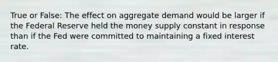 True or False: The effect on aggregate demand would be larger if the Federal Reserve held the money supply constant in response than if the Fed were committed to maintaining a fixed interest rate.