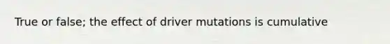 True or false; the effect of driver mutations is cumulative