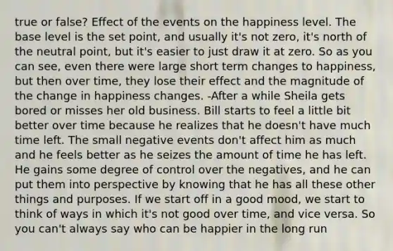 true or false? Effect of the events on the happiness level. The base level is the set point, and usually it's not zero, it's north of the neutral point, but it's easier to just draw it at zero. So as you can see, even there were large short term changes to happiness, but then over time, they lose their effect and the magnitude of the change in happiness changes. -After a while Sheila gets bored or misses her old business. Bill starts to feel a little bit better over time because he realizes that he doesn't have much time left. The small negative events don't affect him as much and he feels better as he seizes the amount of time he has left. He gains some degree of control over the negatives, and he can put them into perspective by knowing that he has all these other things and purposes. If we start off in a good mood, we start to think of ways in which it's not good over time, and vice versa. So you can't always say who can be happier in the long run