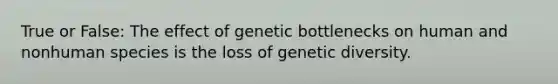 True or False: The effect of genetic bottlenecks on human and nonhuman species is the loss of genetic diversity.