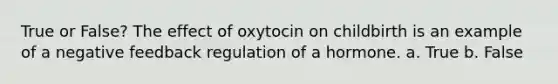 True or False? The effect of oxytocin on childbirth is an example of a negative feedback regulation of a hormone. a. True b. False