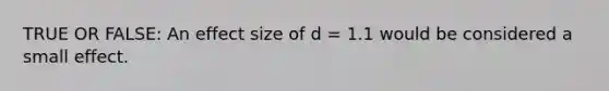 TRUE OR FALSE: An effect size of d = 1.1 would be considered a small effect.