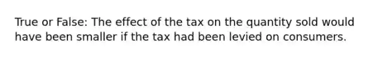 True or False: The effect of the tax on the quantity sold would have been smaller if the tax had been levied on consumers.