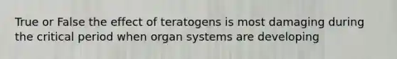 True or False the effect of teratogens is most damaging during the critical period when organ systems are developing