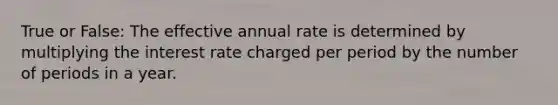 True or False: The effective annual rate is determined by multiplying the interest rate charged per period by the number of periods in a year.