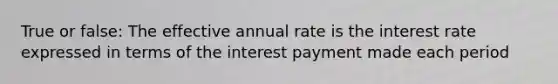 True or false: The effective annual rate is the interest rate expressed in terms of the interest payment made each period