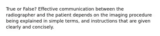 True or False? Effective communication between the radiographer and the patient depends on the imaging procedure being explained in simple terms, and instructions that are given clearly and concisely.