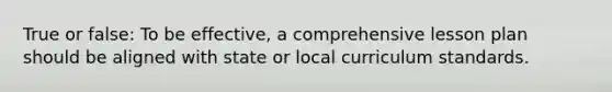 True or false: To be effective, a comprehensive lesson plan should be aligned with state or local curriculum standards.