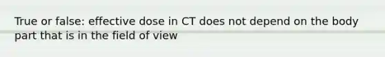 True or false: effective dose in CT does not depend on the body part that is in the field of view