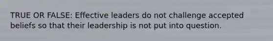 TRUE OR FALSE: Effective leaders do not challenge accepted beliefs so that their leadership is not put into question.