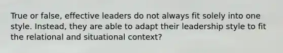 True or false, effective leaders do not always fit solely into one style. Instead, they are able to adapt their leadership style to fit the relational and situational context?