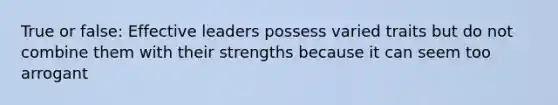 True or false: Effective leaders possess varied traits but do not combine them with their strengths because it can seem too arrogant